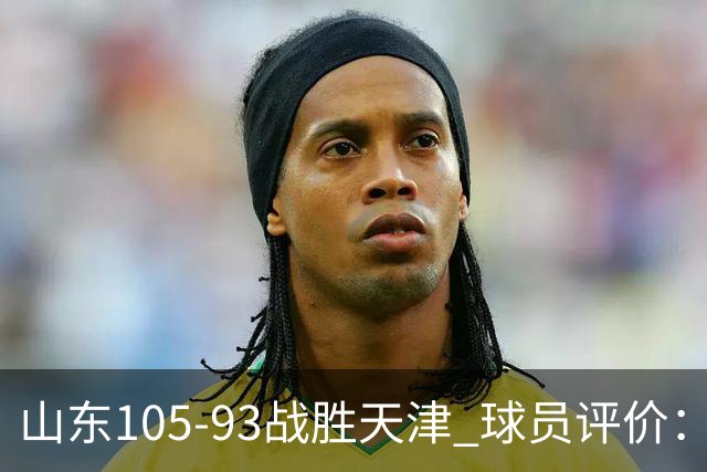 山东105-93战胜天津 球员评价：4人优秀，3人及格，3人低迷