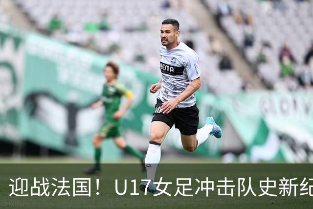 迎战法国！U17女足冲击队史新纪录，马晓旭迎来关键大考